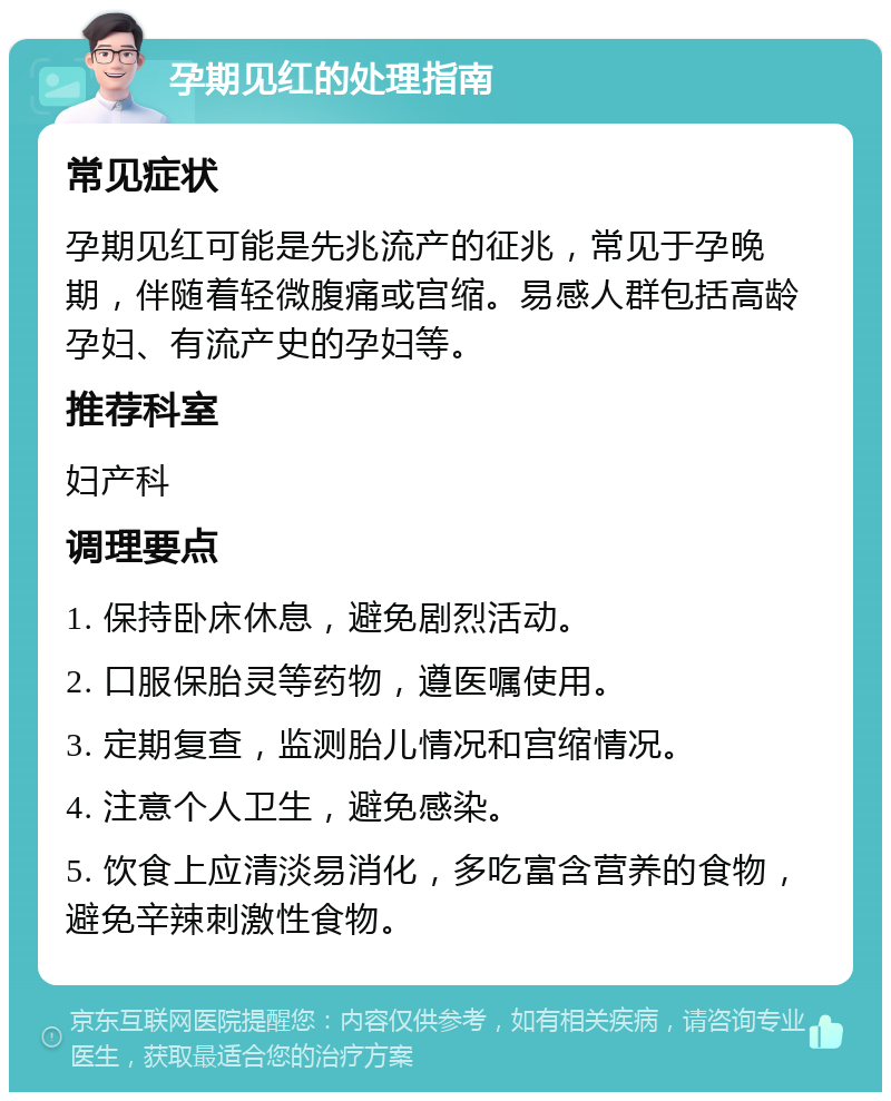 孕期见红的处理指南 常见症状 孕期见红可能是先兆流产的征兆，常见于孕晚期，伴随着轻微腹痛或宫缩。易感人群包括高龄孕妇、有流产史的孕妇等。 推荐科室 妇产科 调理要点 1. 保持卧床休息，避免剧烈活动。 2. 口服保胎灵等药物，遵医嘱使用。 3. 定期复查，监测胎儿情况和宫缩情况。 4. 注意个人卫生，避免感染。 5. 饮食上应清淡易消化，多吃富含营养的食物，避免辛辣刺激性食物。