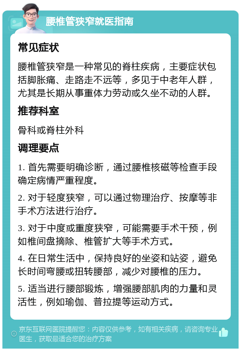 腰椎管狭窄就医指南 常见症状 腰椎管狭窄是一种常见的脊柱疾病，主要症状包括脚胀痛、走路走不远等，多见于中老年人群，尤其是长期从事重体力劳动或久坐不动的人群。 推荐科室 骨科或脊柱外科 调理要点 1. 首先需要明确诊断，通过腰椎核磁等检查手段确定病情严重程度。 2. 对于轻度狭窄，可以通过物理治疗、按摩等非手术方法进行治疗。 3. 对于中度或重度狭窄，可能需要手术干预，例如椎间盘摘除、椎管扩大等手术方式。 4. 在日常生活中，保持良好的坐姿和站姿，避免长时间弯腰或扭转腰部，减少对腰椎的压力。 5. 适当进行腰部锻炼，增强腰部肌肉的力量和灵活性，例如瑜伽、普拉提等运动方式。