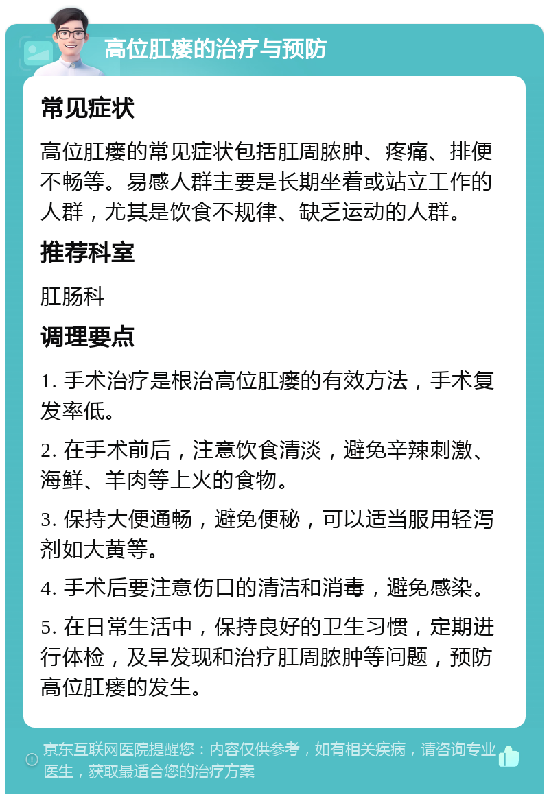 高位肛瘘的治疗与预防 常见症状 高位肛瘘的常见症状包括肛周脓肿、疼痛、排便不畅等。易感人群主要是长期坐着或站立工作的人群，尤其是饮食不规律、缺乏运动的人群。 推荐科室 肛肠科 调理要点 1. 手术治疗是根治高位肛瘘的有效方法，手术复发率低。 2. 在手术前后，注意饮食清淡，避免辛辣刺激、海鲜、羊肉等上火的食物。 3. 保持大便通畅，避免便秘，可以适当服用轻泻剂如大黄等。 4. 手术后要注意伤口的清洁和消毒，避免感染。 5. 在日常生活中，保持良好的卫生习惯，定期进行体检，及早发现和治疗肛周脓肿等问题，预防高位肛瘘的发生。