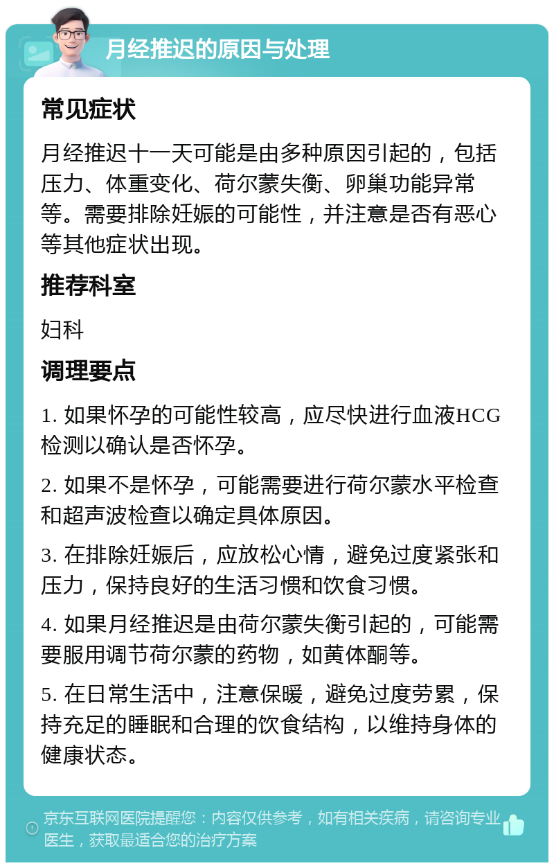 月经推迟的原因与处理 常见症状 月经推迟十一天可能是由多种原因引起的，包括压力、体重变化、荷尔蒙失衡、卵巢功能异常等。需要排除妊娠的可能性，并注意是否有恶心等其他症状出现。 推荐科室 妇科 调理要点 1. 如果怀孕的可能性较高，应尽快进行血液HCG检测以确认是否怀孕。 2. 如果不是怀孕，可能需要进行荷尔蒙水平检查和超声波检查以确定具体原因。 3. 在排除妊娠后，应放松心情，避免过度紧张和压力，保持良好的生活习惯和饮食习惯。 4. 如果月经推迟是由荷尔蒙失衡引起的，可能需要服用调节荷尔蒙的药物，如黄体酮等。 5. 在日常生活中，注意保暖，避免过度劳累，保持充足的睡眠和合理的饮食结构，以维持身体的健康状态。