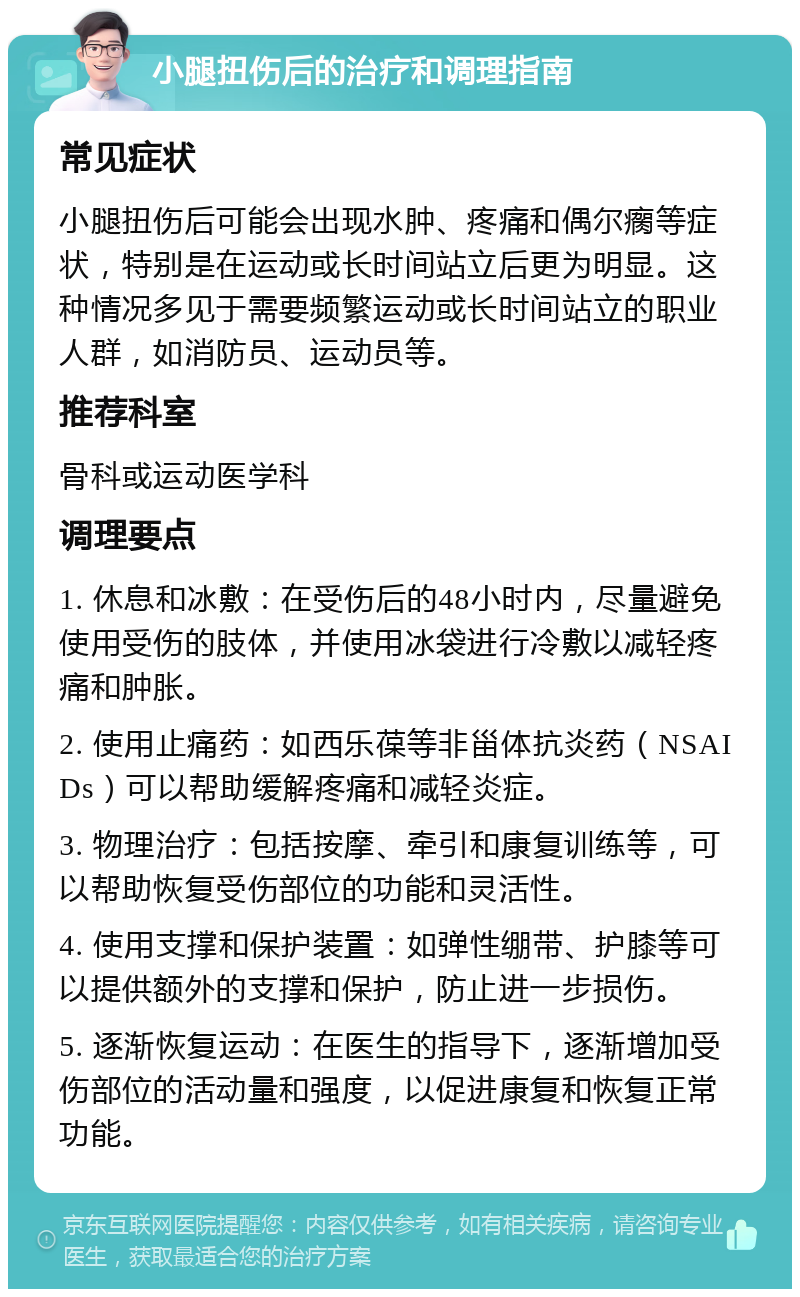 小腿扭伤后的治疗和调理指南 常见症状 小腿扭伤后可能会出现水肿、疼痛和偶尔瘸等症状，特别是在运动或长时间站立后更为明显。这种情况多见于需要频繁运动或长时间站立的职业人群，如消防员、运动员等。 推荐科室 骨科或运动医学科 调理要点 1. 休息和冰敷：在受伤后的48小时内，尽量避免使用受伤的肢体，并使用冰袋进行冷敷以减轻疼痛和肿胀。 2. 使用止痛药：如西乐葆等非甾体抗炎药（NSAIDs）可以帮助缓解疼痛和减轻炎症。 3. 物理治疗：包括按摩、牵引和康复训练等，可以帮助恢复受伤部位的功能和灵活性。 4. 使用支撑和保护装置：如弹性绷带、护膝等可以提供额外的支撑和保护，防止进一步损伤。 5. 逐渐恢复运动：在医生的指导下，逐渐增加受伤部位的活动量和强度，以促进康复和恢复正常功能。