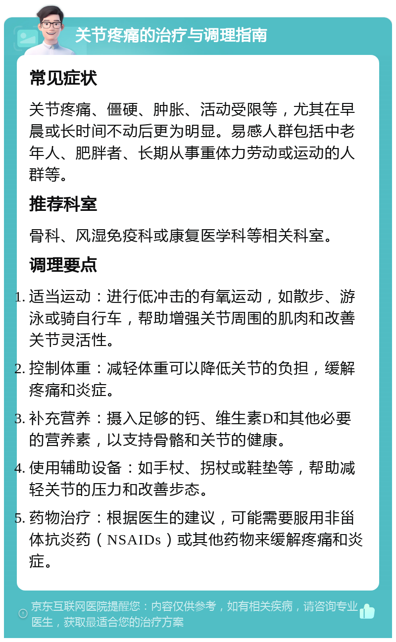 关节疼痛的治疗与调理指南 常见症状 关节疼痛、僵硬、肿胀、活动受限等，尤其在早晨或长时间不动后更为明显。易感人群包括中老年人、肥胖者、长期从事重体力劳动或运动的人群等。 推荐科室 骨科、风湿免疫科或康复医学科等相关科室。 调理要点 适当运动：进行低冲击的有氧运动，如散步、游泳或骑自行车，帮助增强关节周围的肌肉和改善关节灵活性。 控制体重：减轻体重可以降低关节的负担，缓解疼痛和炎症。 补充营养：摄入足够的钙、维生素D和其他必要的营养素，以支持骨骼和关节的健康。 使用辅助设备：如手杖、拐杖或鞋垫等，帮助减轻关节的压力和改善步态。 药物治疗：根据医生的建议，可能需要服用非甾体抗炎药（NSAIDs）或其他药物来缓解疼痛和炎症。