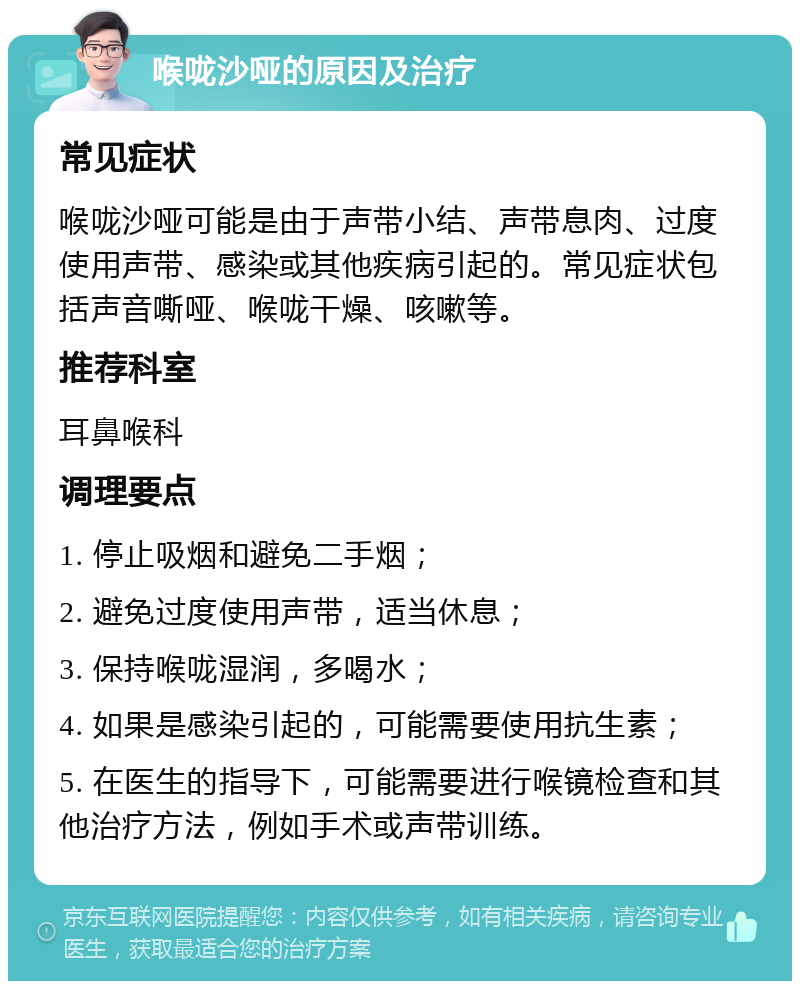 喉咙沙哑的原因及治疗 常见症状 喉咙沙哑可能是由于声带小结、声带息肉、过度使用声带、感染或其他疾病引起的。常见症状包括声音嘶哑、喉咙干燥、咳嗽等。 推荐科室 耳鼻喉科 调理要点 1. 停止吸烟和避免二手烟； 2. 避免过度使用声带，适当休息； 3. 保持喉咙湿润，多喝水； 4. 如果是感染引起的，可能需要使用抗生素； 5. 在医生的指导下，可能需要进行喉镜检查和其他治疗方法，例如手术或声带训练。