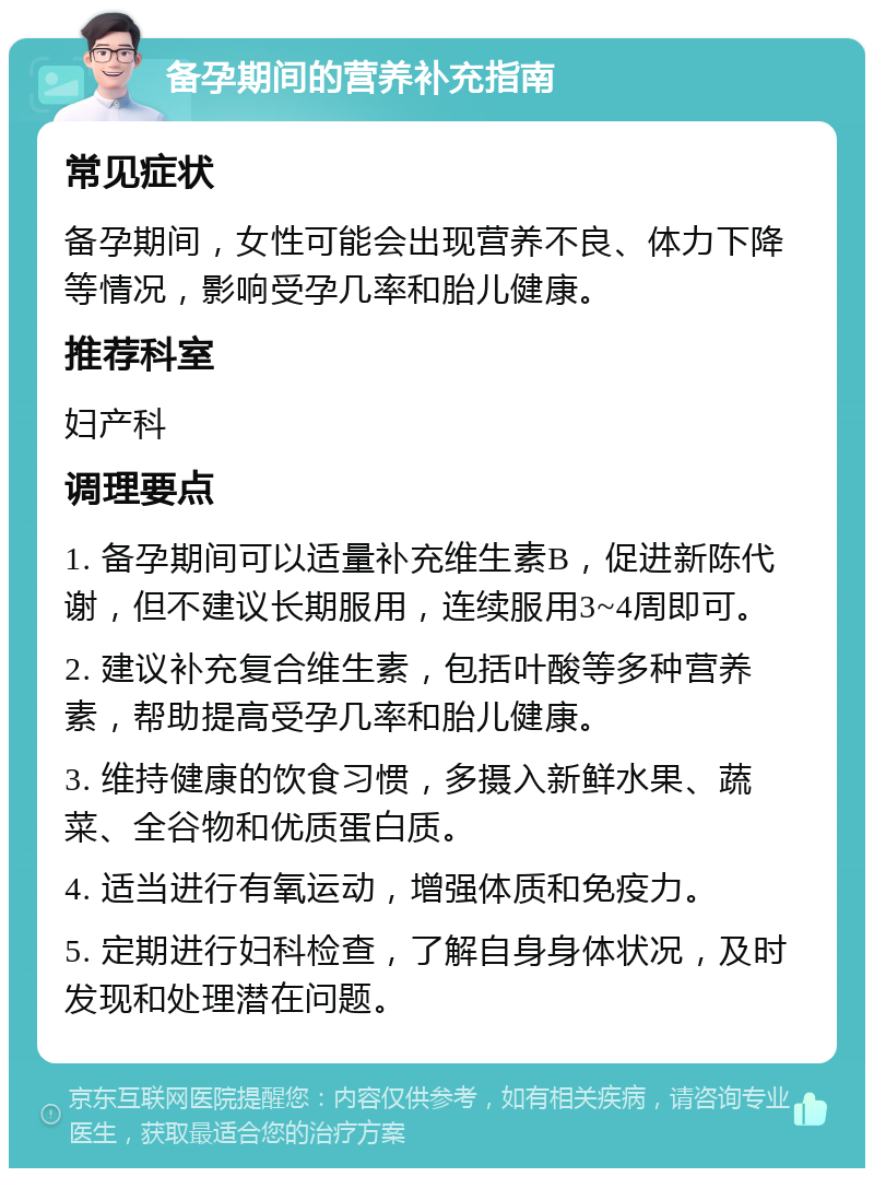 备孕期间的营养补充指南 常见症状 备孕期间，女性可能会出现营养不良、体力下降等情况，影响受孕几率和胎儿健康。 推荐科室 妇产科 调理要点 1. 备孕期间可以适量补充维生素B，促进新陈代谢，但不建议长期服用，连续服用3~4周即可。 2. 建议补充复合维生素，包括叶酸等多种营养素，帮助提高受孕几率和胎儿健康。 3. 维持健康的饮食习惯，多摄入新鲜水果、蔬菜、全谷物和优质蛋白质。 4. 适当进行有氧运动，增强体质和免疫力。 5. 定期进行妇科检查，了解自身身体状况，及时发现和处理潜在问题。