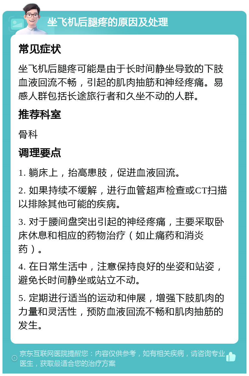 坐飞机后腿疼的原因及处理 常见症状 坐飞机后腿疼可能是由于长时间静坐导致的下肢血液回流不畅，引起的肌肉抽筋和神经疼痛。易感人群包括长途旅行者和久坐不动的人群。 推荐科室 骨科 调理要点 1. 躺床上，抬高患肢，促进血液回流。 2. 如果持续不缓解，进行血管超声检查或CT扫描以排除其他可能的疾病。 3. 对于腰间盘突出引起的神经疼痛，主要采取卧床休息和相应的药物治疗（如止痛药和消炎药）。 4. 在日常生活中，注意保持良好的坐姿和站姿，避免长时间静坐或站立不动。 5. 定期进行适当的运动和伸展，增强下肢肌肉的力量和灵活性，预防血液回流不畅和肌肉抽筋的发生。