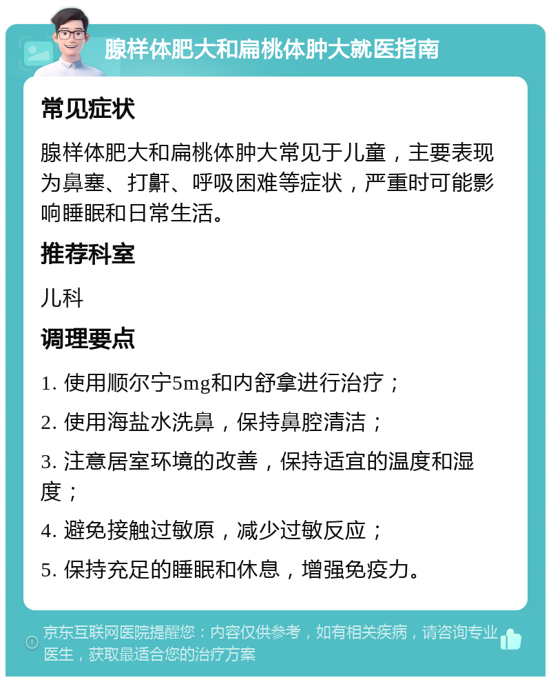 腺样体肥大和扁桃体肿大就医指南 常见症状 腺样体肥大和扁桃体肿大常见于儿童，主要表现为鼻塞、打鼾、呼吸困难等症状，严重时可能影响睡眠和日常生活。 推荐科室 儿科 调理要点 1. 使用顺尔宁5mg和内舒拿进行治疗； 2. 使用海盐水洗鼻，保持鼻腔清洁； 3. 注意居室环境的改善，保持适宜的温度和湿度； 4. 避免接触过敏原，减少过敏反应； 5. 保持充足的睡眠和休息，增强免疫力。