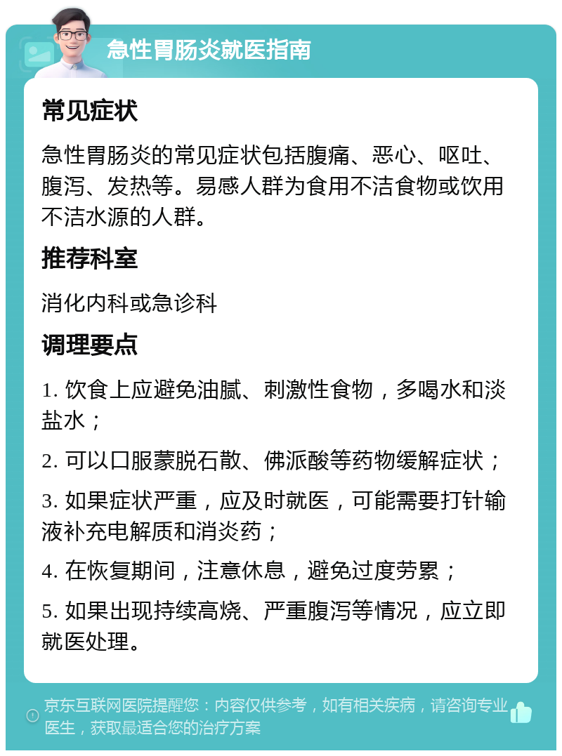 急性胃肠炎就医指南 常见症状 急性胃肠炎的常见症状包括腹痛、恶心、呕吐、腹泻、发热等。易感人群为食用不洁食物或饮用不洁水源的人群。 推荐科室 消化内科或急诊科 调理要点 1. 饮食上应避免油腻、刺激性食物，多喝水和淡盐水； 2. 可以口服蒙脱石散、佛派酸等药物缓解症状； 3. 如果症状严重，应及时就医，可能需要打针输液补充电解质和消炎药； 4. 在恢复期间，注意休息，避免过度劳累； 5. 如果出现持续高烧、严重腹泻等情况，应立即就医处理。