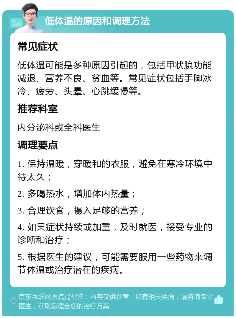 低体温的原因和调理方法 常见症状 低体温可能是多种原因引起的，包括甲状腺功能减退、营养不良、贫血等。常见症状包括手脚冰冷、疲劳、头晕、心跳缓慢等。 推荐科室 内分泌科或全科医生 调理要点 1. 保持温暖，穿暖和的衣服，避免在寒冷环境中待太久； 2. 多喝热水，增加体内热量； 3. 合理饮食，摄入足够的营养； 4. 如果症状持续或加重，及时就医，接受专业的诊断和治疗； 5. 根据医生的建议，可能需要服用一些药物来调节体温或治疗潜在的疾病。