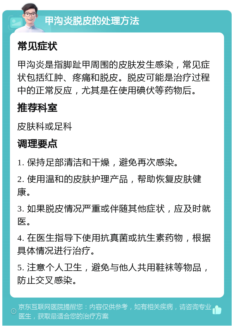 甲沟炎脱皮的处理方法 常见症状 甲沟炎是指脚趾甲周围的皮肤发生感染，常见症状包括红肿、疼痛和脱皮。脱皮可能是治疗过程中的正常反应，尤其是在使用碘伏等药物后。 推荐科室 皮肤科或足科 调理要点 1. 保持足部清洁和干燥，避免再次感染。 2. 使用温和的皮肤护理产品，帮助恢复皮肤健康。 3. 如果脱皮情况严重或伴随其他症状，应及时就医。 4. 在医生指导下使用抗真菌或抗生素药物，根据具体情况进行治疗。 5. 注意个人卫生，避免与他人共用鞋袜等物品，防止交叉感染。