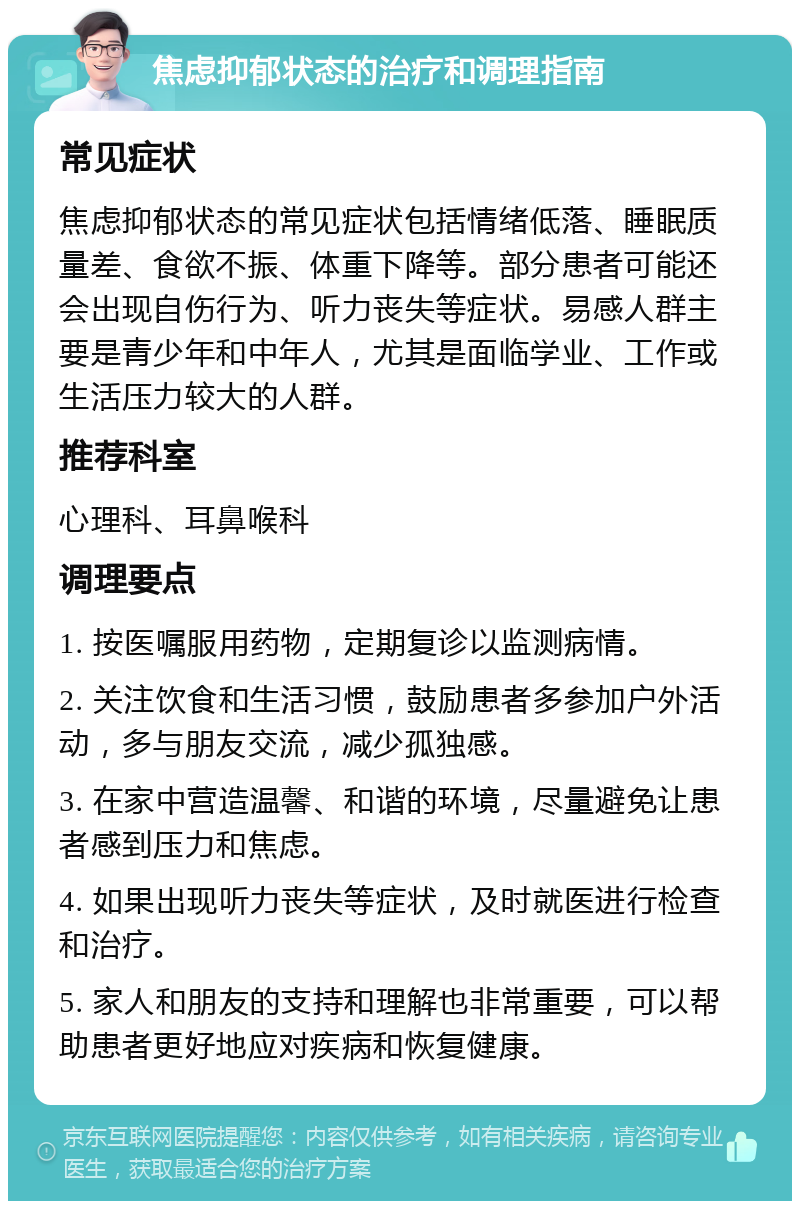 焦虑抑郁状态的治疗和调理指南 常见症状 焦虑抑郁状态的常见症状包括情绪低落、睡眠质量差、食欲不振、体重下降等。部分患者可能还会出现自伤行为、听力丧失等症状。易感人群主要是青少年和中年人，尤其是面临学业、工作或生活压力较大的人群。 推荐科室 心理科、耳鼻喉科 调理要点 1. 按医嘱服用药物，定期复诊以监测病情。 2. 关注饮食和生活习惯，鼓励患者多参加户外活动，多与朋友交流，减少孤独感。 3. 在家中营造温馨、和谐的环境，尽量避免让患者感到压力和焦虑。 4. 如果出现听力丧失等症状，及时就医进行检查和治疗。 5. 家人和朋友的支持和理解也非常重要，可以帮助患者更好地应对疾病和恢复健康。