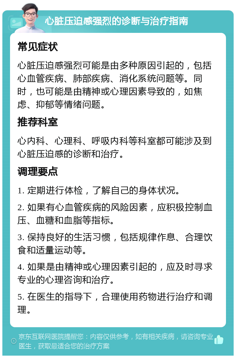 心脏压迫感强烈的诊断与治疗指南 常见症状 心脏压迫感强烈可能是由多种原因引起的，包括心血管疾病、肺部疾病、消化系统问题等。同时，也可能是由精神或心理因素导致的，如焦虑、抑郁等情绪问题。 推荐科室 心内科、心理科、呼吸内科等科室都可能涉及到心脏压迫感的诊断和治疗。 调理要点 1. 定期进行体检，了解自己的身体状况。 2. 如果有心血管疾病的风险因素，应积极控制血压、血糖和血脂等指标。 3. 保持良好的生活习惯，包括规律作息、合理饮食和适量运动等。 4. 如果是由精神或心理因素引起的，应及时寻求专业的心理咨询和治疗。 5. 在医生的指导下，合理使用药物进行治疗和调理。