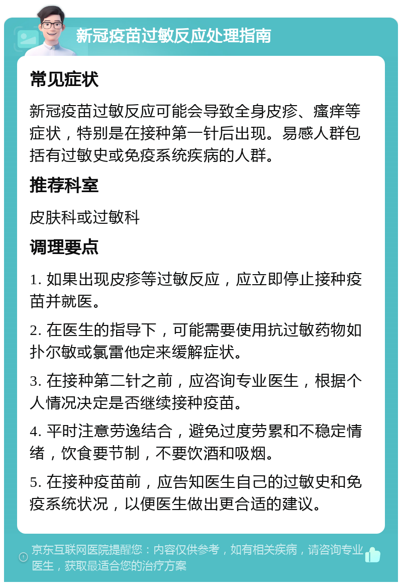 新冠疫苗过敏反应处理指南 常见症状 新冠疫苗过敏反应可能会导致全身皮疹、瘙痒等症状，特别是在接种第一针后出现。易感人群包括有过敏史或免疫系统疾病的人群。 推荐科室 皮肤科或过敏科 调理要点 1. 如果出现皮疹等过敏反应，应立即停止接种疫苗并就医。 2. 在医生的指导下，可能需要使用抗过敏药物如扑尔敏或氯雷他定来缓解症状。 3. 在接种第二针之前，应咨询专业医生，根据个人情况决定是否继续接种疫苗。 4. 平时注意劳逸结合，避免过度劳累和不稳定情绪，饮食要节制，不要饮酒和吸烟。 5. 在接种疫苗前，应告知医生自己的过敏史和免疫系统状况，以便医生做出更合适的建议。