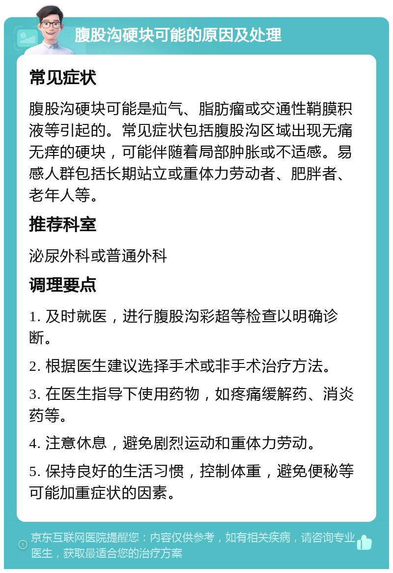 腹股沟硬块可能的原因及处理 常见症状 腹股沟硬块可能是疝气、脂肪瘤或交通性鞘膜积液等引起的。常见症状包括腹股沟区域出现无痛无痒的硬块，可能伴随着局部肿胀或不适感。易感人群包括长期站立或重体力劳动者、肥胖者、老年人等。 推荐科室 泌尿外科或普通外科 调理要点 1. 及时就医，进行腹股沟彩超等检查以明确诊断。 2. 根据医生建议选择手术或非手术治疗方法。 3. 在医生指导下使用药物，如疼痛缓解药、消炎药等。 4. 注意休息，避免剧烈运动和重体力劳动。 5. 保持良好的生活习惯，控制体重，避免便秘等可能加重症状的因素。