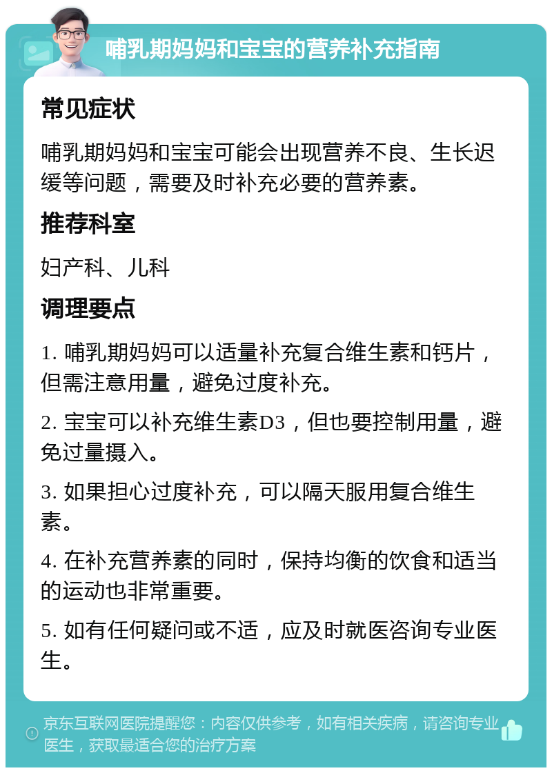 哺乳期妈妈和宝宝的营养补充指南 常见症状 哺乳期妈妈和宝宝可能会出现营养不良、生长迟缓等问题，需要及时补充必要的营养素。 推荐科室 妇产科、儿科 调理要点 1. 哺乳期妈妈可以适量补充复合维生素和钙片，但需注意用量，避免过度补充。 2. 宝宝可以补充维生素D3，但也要控制用量，避免过量摄入。 3. 如果担心过度补充，可以隔天服用复合维生素。 4. 在补充营养素的同时，保持均衡的饮食和适当的运动也非常重要。 5. 如有任何疑问或不适，应及时就医咨询专业医生。