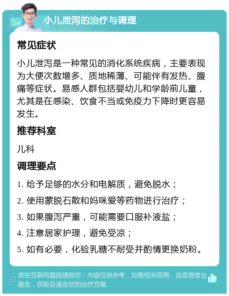 小儿泄泻的治疗与调理 常见症状 小儿泄泻是一种常见的消化系统疾病，主要表现为大便次数增多、质地稀薄、可能伴有发热、腹痛等症状。易感人群包括婴幼儿和学龄前儿童，尤其是在感染、饮食不当或免疫力下降时更容易发生。 推荐科室 儿科 调理要点 1. 给予足够的水分和电解质，避免脱水； 2. 使用蒙脱石散和妈咪爱等药物进行治疗； 3. 如果腹泻严重，可能需要口服补液盐； 4. 注意居家护理，避免受凉； 5. 如有必要，化验乳糖不耐受并酌情更换奶粉。