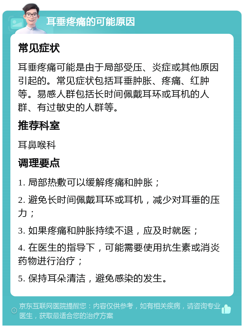 耳垂疼痛的可能原因 常见症状 耳垂疼痛可能是由于局部受压、炎症或其他原因引起的。常见症状包括耳垂肿胀、疼痛、红肿等。易感人群包括长时间佩戴耳环或耳机的人群、有过敏史的人群等。 推荐科室 耳鼻喉科 调理要点 1. 局部热敷可以缓解疼痛和肿胀； 2. 避免长时间佩戴耳环或耳机，减少对耳垂的压力； 3. 如果疼痛和肿胀持续不退，应及时就医； 4. 在医生的指导下，可能需要使用抗生素或消炎药物进行治疗； 5. 保持耳朵清洁，避免感染的发生。