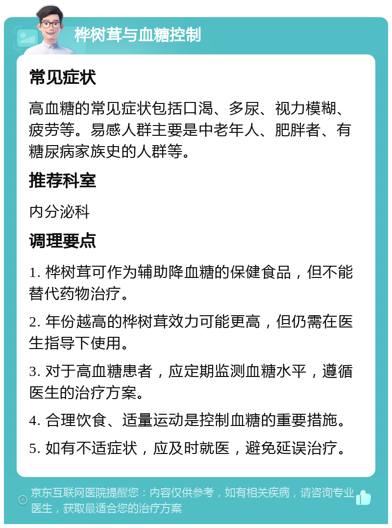 桦树茸与血糖控制 常见症状 高血糖的常见症状包括口渴、多尿、视力模糊、疲劳等。易感人群主要是中老年人、肥胖者、有糖尿病家族史的人群等。 推荐科室 内分泌科 调理要点 1. 桦树茸可作为辅助降血糖的保健食品，但不能替代药物治疗。 2. 年份越高的桦树茸效力可能更高，但仍需在医生指导下使用。 3. 对于高血糖患者，应定期监测血糖水平，遵循医生的治疗方案。 4. 合理饮食、适量运动是控制血糖的重要措施。 5. 如有不适症状，应及时就医，避免延误治疗。