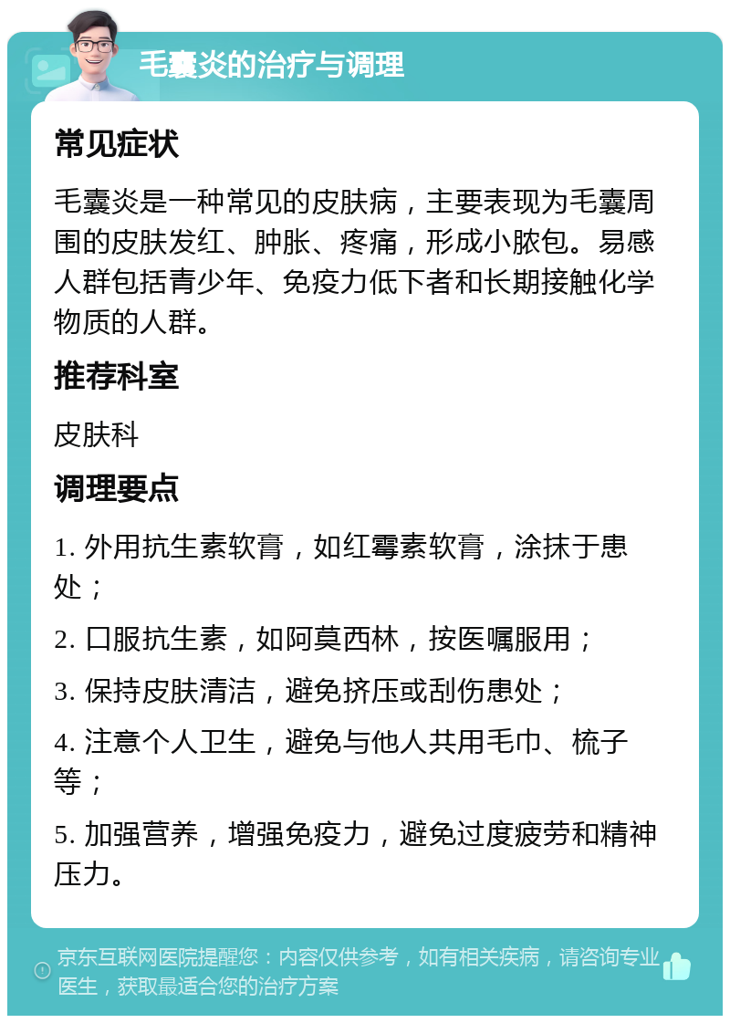 毛囊炎的治疗与调理 常见症状 毛囊炎是一种常见的皮肤病，主要表现为毛囊周围的皮肤发红、肿胀、疼痛，形成小脓包。易感人群包括青少年、免疫力低下者和长期接触化学物质的人群。 推荐科室 皮肤科 调理要点 1. 外用抗生素软膏，如红霉素软膏，涂抹于患处； 2. 口服抗生素，如阿莫西林，按医嘱服用； 3. 保持皮肤清洁，避免挤压或刮伤患处； 4. 注意个人卫生，避免与他人共用毛巾、梳子等； 5. 加强营养，增强免疫力，避免过度疲劳和精神压力。