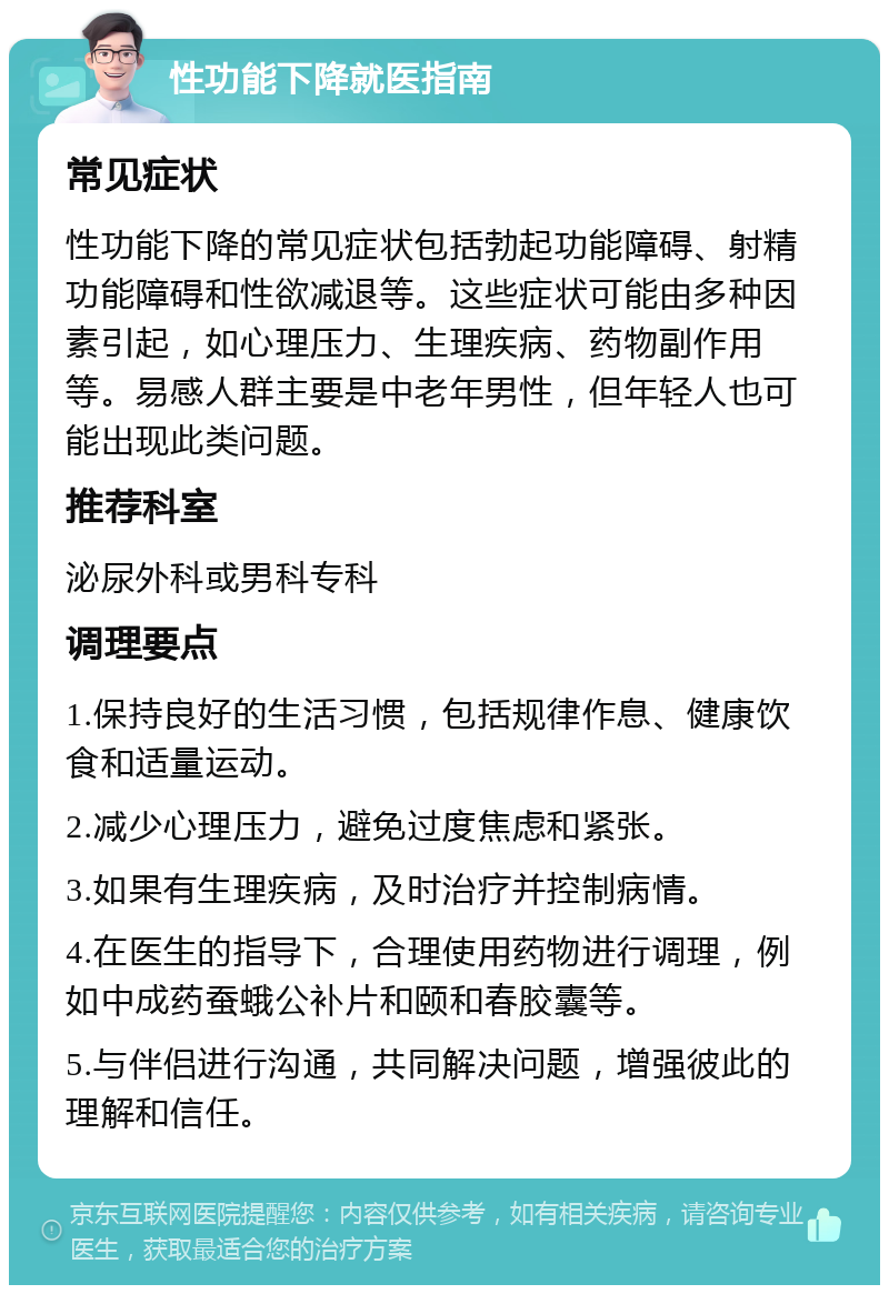 性功能下降就医指南 常见症状 性功能下降的常见症状包括勃起功能障碍、射精功能障碍和性欲减退等。这些症状可能由多种因素引起，如心理压力、生理疾病、药物副作用等。易感人群主要是中老年男性，但年轻人也可能出现此类问题。 推荐科室 泌尿外科或男科专科 调理要点 1.保持良好的生活习惯，包括规律作息、健康饮食和适量运动。 2.减少心理压力，避免过度焦虑和紧张。 3.如果有生理疾病，及时治疗并控制病情。 4.在医生的指导下，合理使用药物进行调理，例如中成药蚕蛾公补片和颐和春胶囊等。 5.与伴侣进行沟通，共同解决问题，增强彼此的理解和信任。