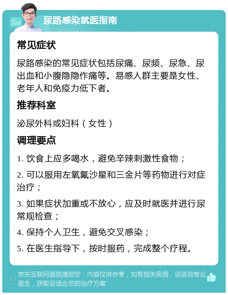 尿路感染就医指南 常见症状 尿路感染的常见症状包括尿痛、尿频、尿急、尿出血和小腹隐隐作痛等。易感人群主要是女性、老年人和免疫力低下者。 推荐科室 泌尿外科或妇科（女性） 调理要点 1. 饮食上应多喝水，避免辛辣刺激性食物； 2. 可以服用左氧氟沙星和三金片等药物进行对症治疗； 3. 如果症状加重或不放心，应及时就医并进行尿常规检查； 4. 保持个人卫生，避免交叉感染； 5. 在医生指导下，按时服药，完成整个疗程。