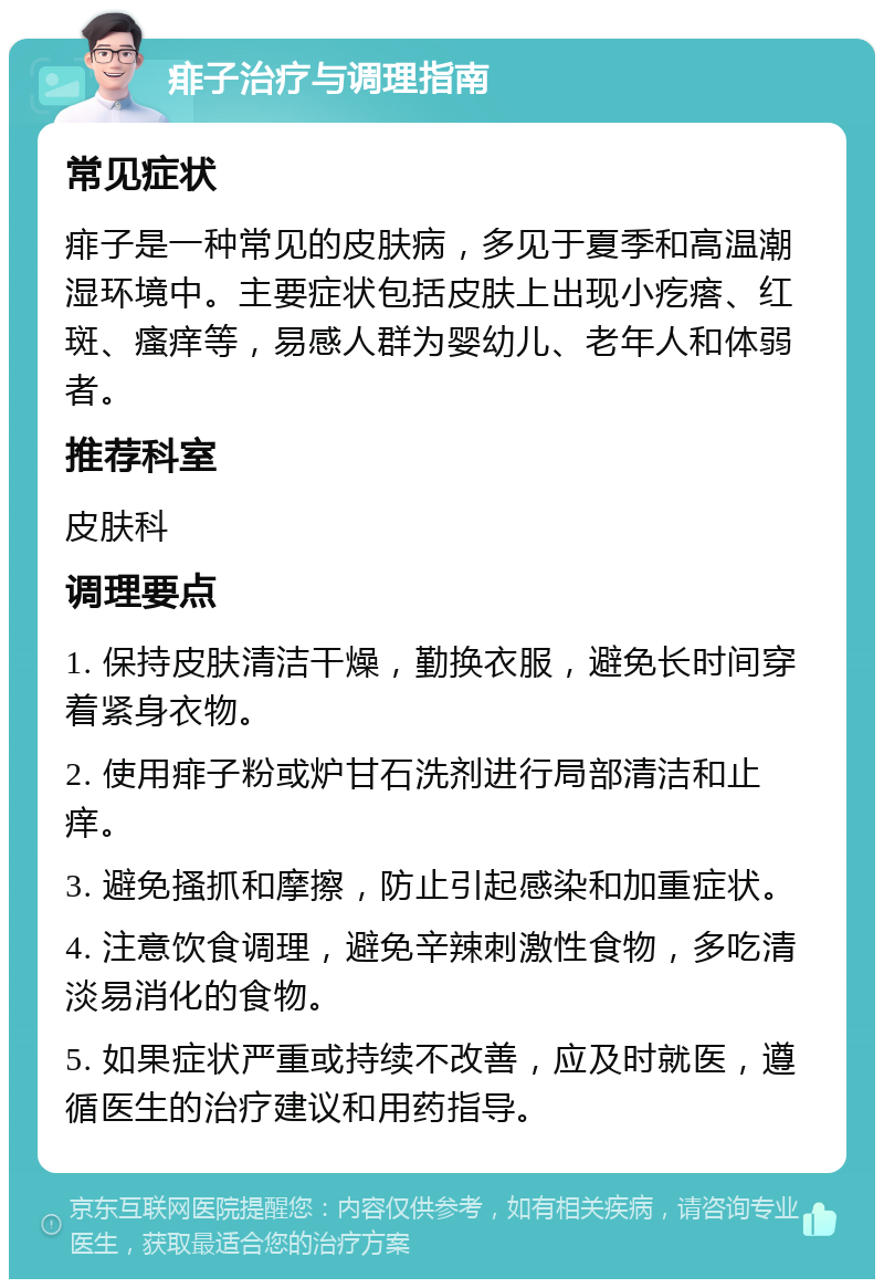 痱子治疗与调理指南 常见症状 痱子是一种常见的皮肤病，多见于夏季和高温潮湿环境中。主要症状包括皮肤上出现小疙瘩、红斑、瘙痒等，易感人群为婴幼儿、老年人和体弱者。 推荐科室 皮肤科 调理要点 1. 保持皮肤清洁干燥，勤换衣服，避免长时间穿着紧身衣物。 2. 使用痱子粉或炉甘石洗剂进行局部清洁和止痒。 3. 避免搔抓和摩擦，防止引起感染和加重症状。 4. 注意饮食调理，避免辛辣刺激性食物，多吃清淡易消化的食物。 5. 如果症状严重或持续不改善，应及时就医，遵循医生的治疗建议和用药指导。