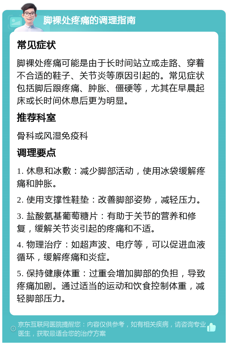 脚裸处疼痛的调理指南 常见症状 脚裸处疼痛可能是由于长时间站立或走路、穿着不合适的鞋子、关节炎等原因引起的。常见症状包括脚后跟疼痛、肿胀、僵硬等，尤其在早晨起床或长时间休息后更为明显。 推荐科室 骨科或风湿免疫科 调理要点 1. 休息和冰敷：减少脚部活动，使用冰袋缓解疼痛和肿胀。 2. 使用支撑性鞋垫：改善脚部姿势，减轻压力。 3. 盐酸氨基葡萄糖片：有助于关节的营养和修复，缓解关节炎引起的疼痛和不适。 4. 物理治疗：如超声波、电疗等，可以促进血液循环，缓解疼痛和炎症。 5. 保持健康体重：过重会增加脚部的负担，导致疼痛加剧。通过适当的运动和饮食控制体重，减轻脚部压力。