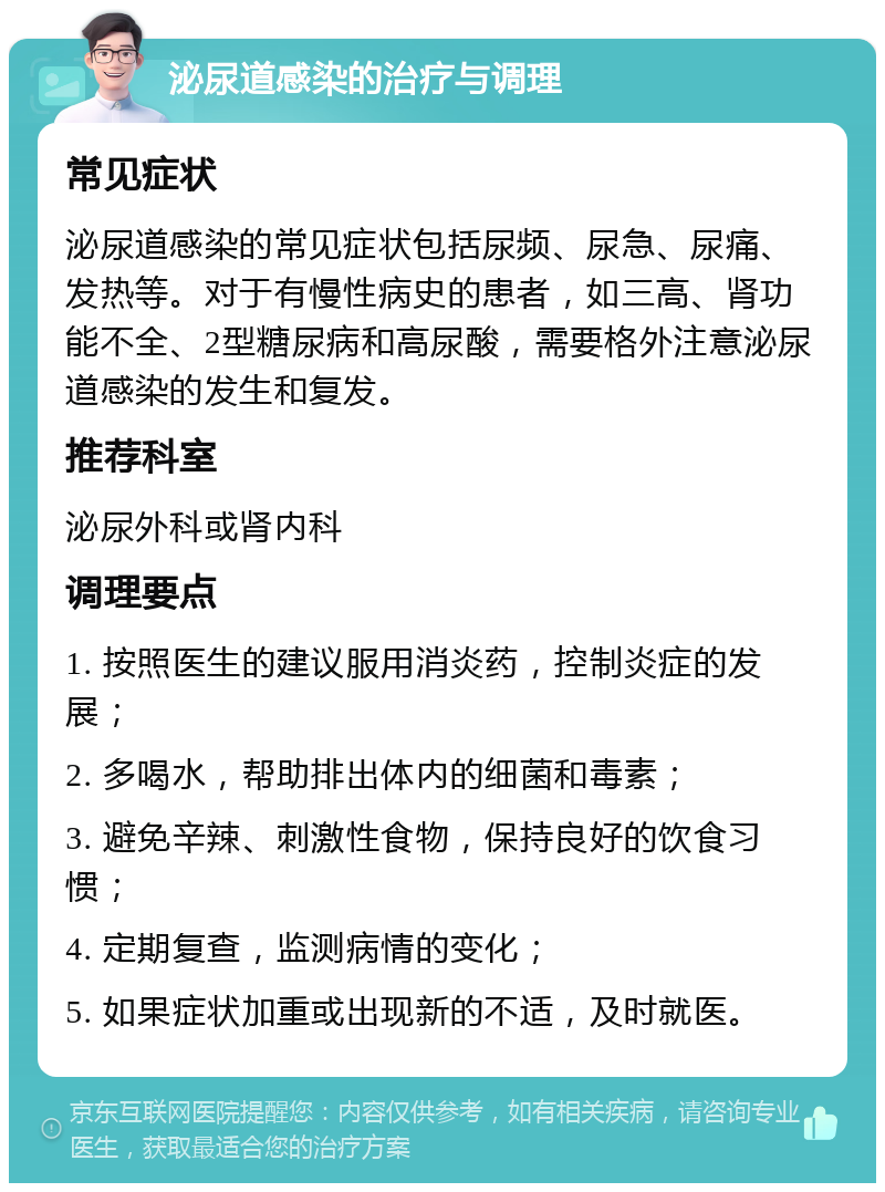 泌尿道感染的治疗与调理 常见症状 泌尿道感染的常见症状包括尿频、尿急、尿痛、发热等。对于有慢性病史的患者，如三高、肾功能不全、2型糖尿病和高尿酸，需要格外注意泌尿道感染的发生和复发。 推荐科室 泌尿外科或肾内科 调理要点 1. 按照医生的建议服用消炎药，控制炎症的发展； 2. 多喝水，帮助排出体内的细菌和毒素； 3. 避免辛辣、刺激性食物，保持良好的饮食习惯； 4. 定期复查，监测病情的变化； 5. 如果症状加重或出现新的不适，及时就医。