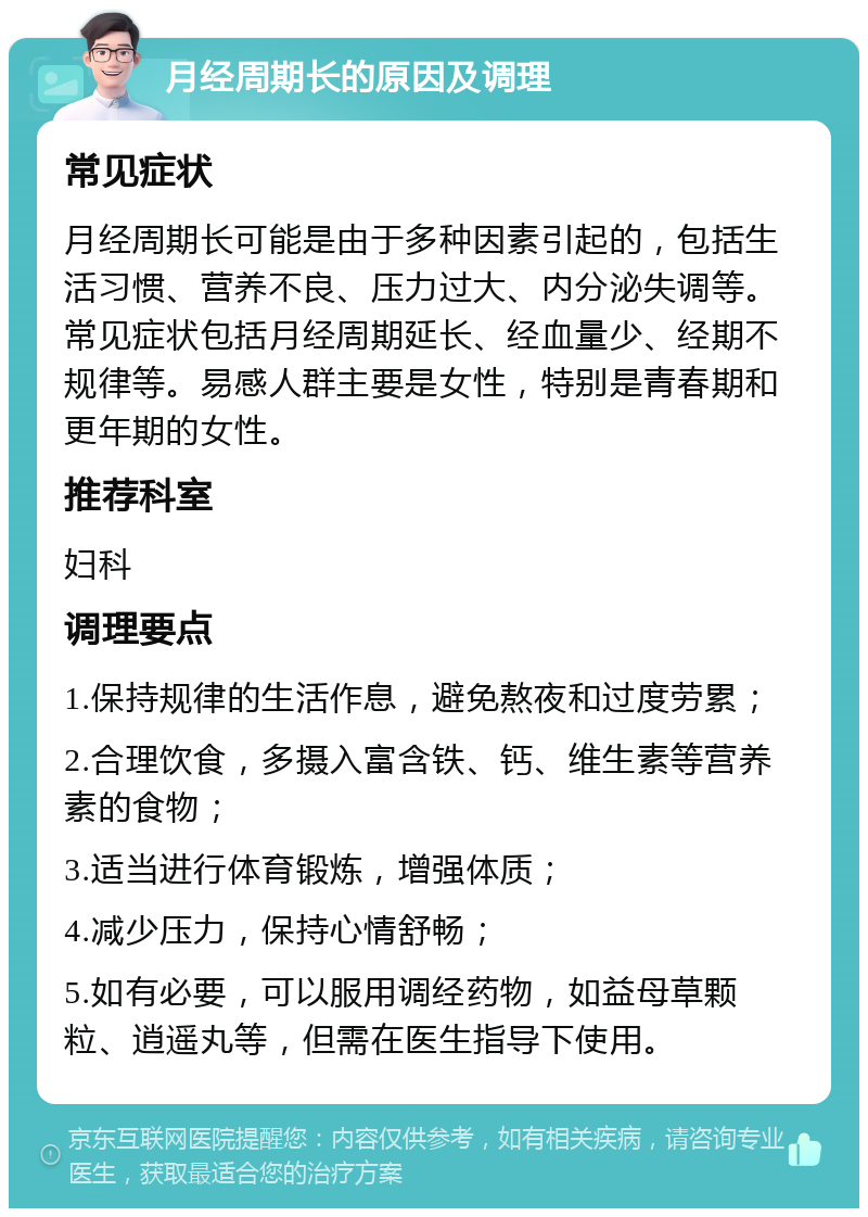 月经周期长的原因及调理 常见症状 月经周期长可能是由于多种因素引起的，包括生活习惯、营养不良、压力过大、内分泌失调等。常见症状包括月经周期延长、经血量少、经期不规律等。易感人群主要是女性，特别是青春期和更年期的女性。 推荐科室 妇科 调理要点 1.保持规律的生活作息，避免熬夜和过度劳累； 2.合理饮食，多摄入富含铁、钙、维生素等营养素的食物； 3.适当进行体育锻炼，增强体质； 4.减少压力，保持心情舒畅； 5.如有必要，可以服用调经药物，如益母草颗粒、逍遥丸等，但需在医生指导下使用。