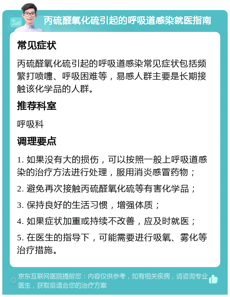 丙硫醛氧化硫引起的呼吸道感染就医指南 常见症状 丙硫醛氧化硫引起的呼吸道感染常见症状包括频繁打喷嚏、呼吸困难等，易感人群主要是长期接触该化学品的人群。 推荐科室 呼吸科 调理要点 1. 如果没有大的损伤，可以按照一般上呼吸道感染的治疗方法进行处理，服用消炎感冒药物； 2. 避免再次接触丙硫醛氧化硫等有害化学品； 3. 保持良好的生活习惯，增强体质； 4. 如果症状加重或持续不改善，应及时就医； 5. 在医生的指导下，可能需要进行吸氧、雾化等治疗措施。