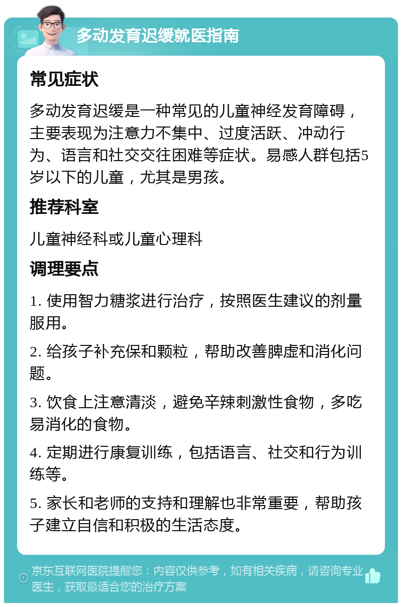 多动发育迟缓就医指南 常见症状 多动发育迟缓是一种常见的儿童神经发育障碍，主要表现为注意力不集中、过度活跃、冲动行为、语言和社交交往困难等症状。易感人群包括5岁以下的儿童，尤其是男孩。 推荐科室 儿童神经科或儿童心理科 调理要点 1. 使用智力糖浆进行治疗，按照医生建议的剂量服用。 2. 给孩子补充保和颗粒，帮助改善脾虚和消化问题。 3. 饮食上注意清淡，避免辛辣刺激性食物，多吃易消化的食物。 4. 定期进行康复训练，包括语言、社交和行为训练等。 5. 家长和老师的支持和理解也非常重要，帮助孩子建立自信和积极的生活态度。