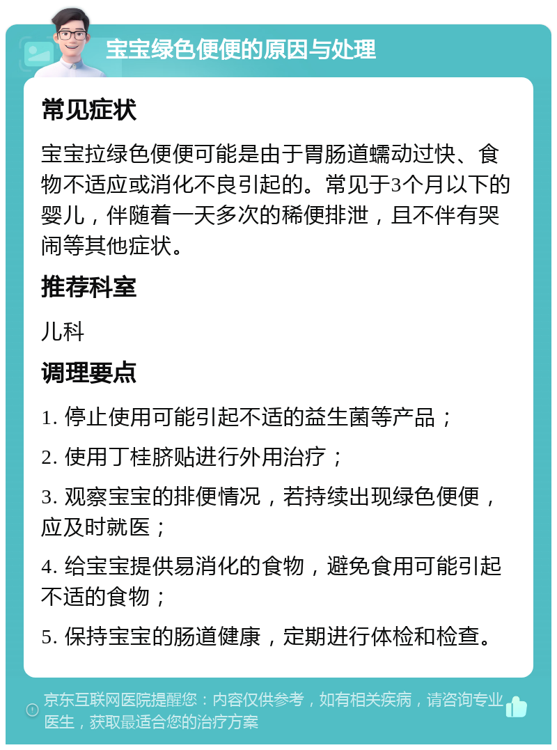 宝宝绿色便便的原因与处理 常见症状 宝宝拉绿色便便可能是由于胃肠道蠕动过快、食物不适应或消化不良引起的。常见于3个月以下的婴儿，伴随着一天多次的稀便排泄，且不伴有哭闹等其他症状。 推荐科室 儿科 调理要点 1. 停止使用可能引起不适的益生菌等产品； 2. 使用丁桂脐贴进行外用治疗； 3. 观察宝宝的排便情况，若持续出现绿色便便，应及时就医； 4. 给宝宝提供易消化的食物，避免食用可能引起不适的食物； 5. 保持宝宝的肠道健康，定期进行体检和检查。