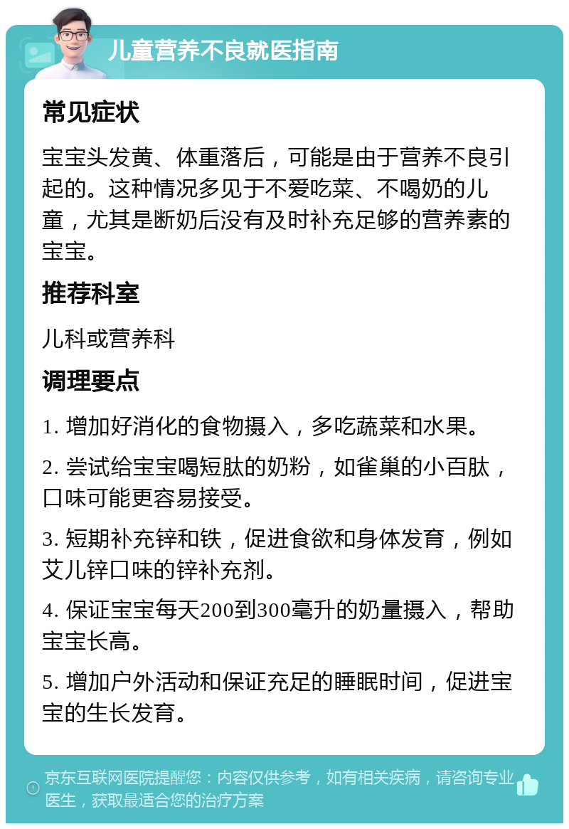 儿童营养不良就医指南 常见症状 宝宝头发黄、体重落后，可能是由于营养不良引起的。这种情况多见于不爱吃菜、不喝奶的儿童，尤其是断奶后没有及时补充足够的营养素的宝宝。 推荐科室 儿科或营养科 调理要点 1. 增加好消化的食物摄入，多吃蔬菜和水果。 2. 尝试给宝宝喝短肽的奶粉，如雀巢的小百肽，口味可能更容易接受。 3. 短期补充锌和铁，促进食欲和身体发育，例如艾儿锌口味的锌补充剂。 4. 保证宝宝每天200到300毫升的奶量摄入，帮助宝宝长高。 5. 增加户外活动和保证充足的睡眠时间，促进宝宝的生长发育。