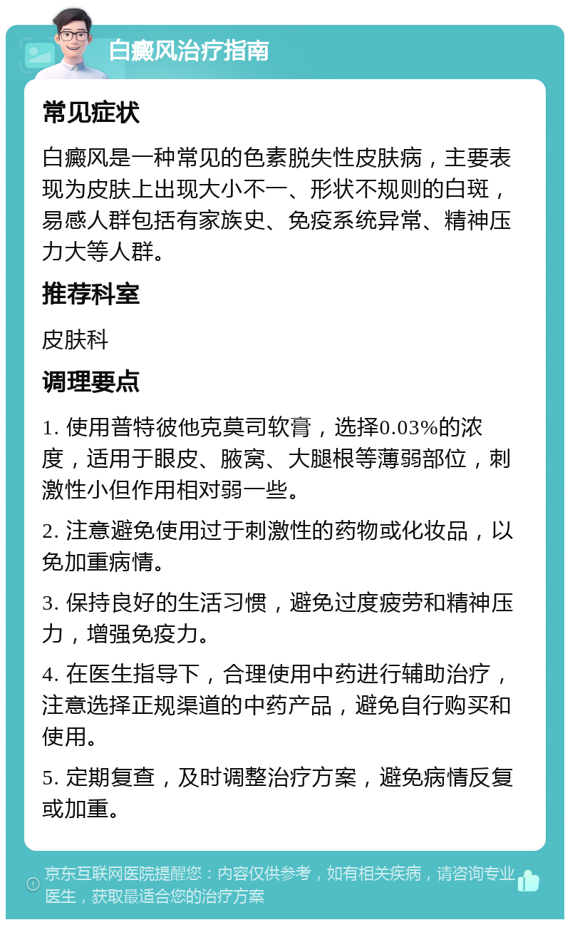 白癜风治疗指南 常见症状 白癜风是一种常见的色素脱失性皮肤病，主要表现为皮肤上出现大小不一、形状不规则的白斑，易感人群包括有家族史、免疫系统异常、精神压力大等人群。 推荐科室 皮肤科 调理要点 1. 使用普特彼他克莫司软膏，选择0.03%的浓度，适用于眼皮、腋窝、大腿根等薄弱部位，刺激性小但作用相对弱一些。 2. 注意避免使用过于刺激性的药物或化妆品，以免加重病情。 3. 保持良好的生活习惯，避免过度疲劳和精神压力，增强免疫力。 4. 在医生指导下，合理使用中药进行辅助治疗，注意选择正规渠道的中药产品，避免自行购买和使用。 5. 定期复查，及时调整治疗方案，避免病情反复或加重。