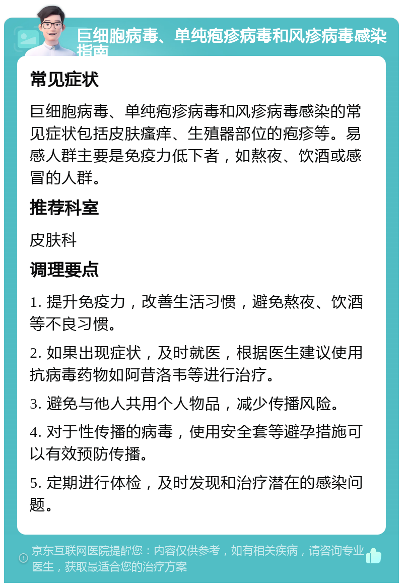 巨细胞病毒、单纯疱疹病毒和风疹病毒感染指南 常见症状 巨细胞病毒、单纯疱疹病毒和风疹病毒感染的常见症状包括皮肤瘙痒、生殖器部位的疱疹等。易感人群主要是免疫力低下者，如熬夜、饮酒或感冒的人群。 推荐科室 皮肤科 调理要点 1. 提升免疫力，改善生活习惯，避免熬夜、饮酒等不良习惯。 2. 如果出现症状，及时就医，根据医生建议使用抗病毒药物如阿昔洛韦等进行治疗。 3. 避免与他人共用个人物品，减少传播风险。 4. 对于性传播的病毒，使用安全套等避孕措施可以有效预防传播。 5. 定期进行体检，及时发现和治疗潜在的感染问题。