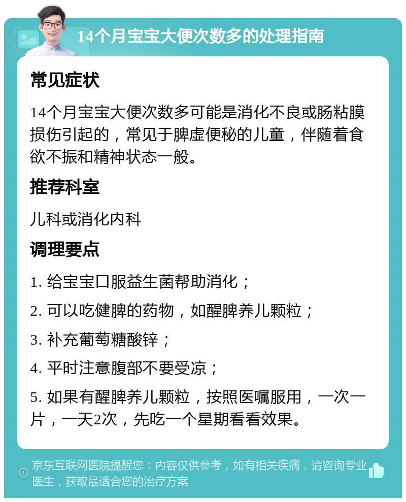 14个月宝宝大便次数多的处理指南 常见症状 14个月宝宝大便次数多可能是消化不良或肠粘膜损伤引起的，常见于脾虚便秘的儿童，伴随着食欲不振和精神状态一般。 推荐科室 儿科或消化内科 调理要点 1. 给宝宝口服益生菌帮助消化； 2. 可以吃健脾的药物，如醒脾养儿颗粒； 3. 补充葡萄糖酸锌； 4. 平时注意腹部不要受凉； 5. 如果有醒脾养儿颗粒，按照医嘱服用，一次一片，一天2次，先吃一个星期看看效果。