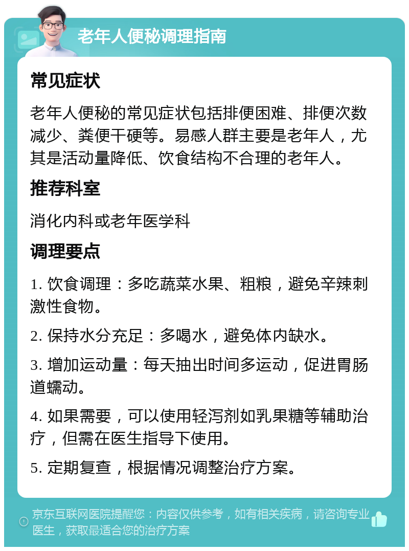 老年人便秘调理指南 常见症状 老年人便秘的常见症状包括排便困难、排便次数减少、粪便干硬等。易感人群主要是老年人，尤其是活动量降低、饮食结构不合理的老年人。 推荐科室 消化内科或老年医学科 调理要点 1. 饮食调理：多吃蔬菜水果、粗粮，避免辛辣刺激性食物。 2. 保持水分充足：多喝水，避免体内缺水。 3. 增加运动量：每天抽出时间多运动，促进胃肠道蠕动。 4. 如果需要，可以使用轻泻剂如乳果糖等辅助治疗，但需在医生指导下使用。 5. 定期复查，根据情况调整治疗方案。