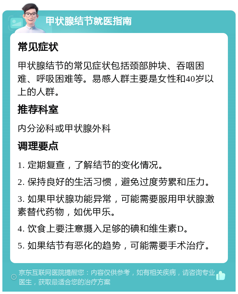 甲状腺结节就医指南 常见症状 甲状腺结节的常见症状包括颈部肿块、吞咽困难、呼吸困难等。易感人群主要是女性和40岁以上的人群。 推荐科室 内分泌科或甲状腺外科 调理要点 1. 定期复查，了解结节的变化情况。 2. 保持良好的生活习惯，避免过度劳累和压力。 3. 如果甲状腺功能异常，可能需要服用甲状腺激素替代药物，如优甲乐。 4. 饮食上要注意摄入足够的碘和维生素D。 5. 如果结节有恶化的趋势，可能需要手术治疗。