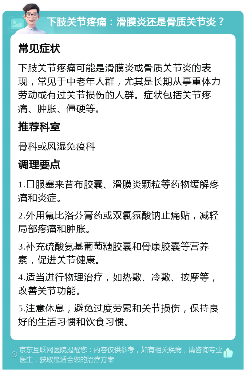 下肢关节疼痛：滑膜炎还是骨质关节炎？ 常见症状 下肢关节疼痛可能是滑膜炎或骨质关节炎的表现，常见于中老年人群，尤其是长期从事重体力劳动或有过关节损伤的人群。症状包括关节疼痛、肿胀、僵硬等。 推荐科室 骨科或风湿免疫科 调理要点 1.口服塞来昔布胶囊、滑膜炎颗粒等药物缓解疼痛和炎症。 2.外用氟比洛芬膏药或双氯氛酸钠止痛贴，减轻局部疼痛和肿胀。 3.补充硫酸氨基葡萄糖胶囊和骨康胶囊等营养素，促进关节健康。 4.适当进行物理治疗，如热敷、冷敷、按摩等，改善关节功能。 5.注意休息，避免过度劳累和关节损伤，保持良好的生活习惯和饮食习惯。