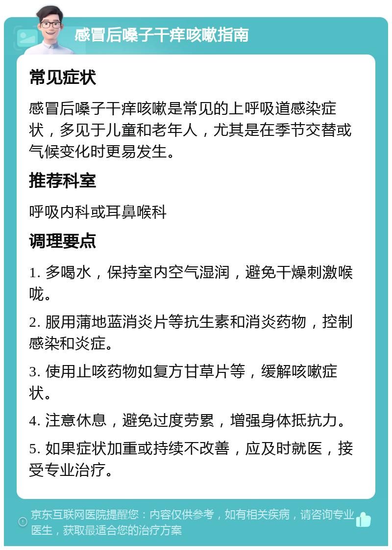 感冒后嗓子干痒咳嗽指南 常见症状 感冒后嗓子干痒咳嗽是常见的上呼吸道感染症状，多见于儿童和老年人，尤其是在季节交替或气候变化时更易发生。 推荐科室 呼吸内科或耳鼻喉科 调理要点 1. 多喝水，保持室内空气湿润，避免干燥刺激喉咙。 2. 服用蒲地蓝消炎片等抗生素和消炎药物，控制感染和炎症。 3. 使用止咳药物如复方甘草片等，缓解咳嗽症状。 4. 注意休息，避免过度劳累，增强身体抵抗力。 5. 如果症状加重或持续不改善，应及时就医，接受专业治疗。