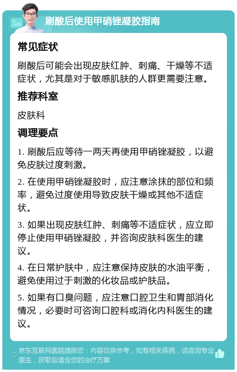 刷酸后使用甲硝锉凝胶指南 常见症状 刷酸后可能会出现皮肤红肿、刺痛、干燥等不适症状，尤其是对于敏感肌肤的人群更需要注意。 推荐科室 皮肤科 调理要点 1. 刷酸后应等待一两天再使用甲硝锉凝胶，以避免皮肤过度刺激。 2. 在使用甲硝锉凝胶时，应注意涂抹的部位和频率，避免过度使用导致皮肤干燥或其他不适症状。 3. 如果出现皮肤红肿、刺痛等不适症状，应立即停止使用甲硝锉凝胶，并咨询皮肤科医生的建议。 4. 在日常护肤中，应注意保持皮肤的水油平衡，避免使用过于刺激的化妆品或护肤品。 5. 如果有口臭问题，应注意口腔卫生和胃部消化情况，必要时可咨询口腔科或消化内科医生的建议。