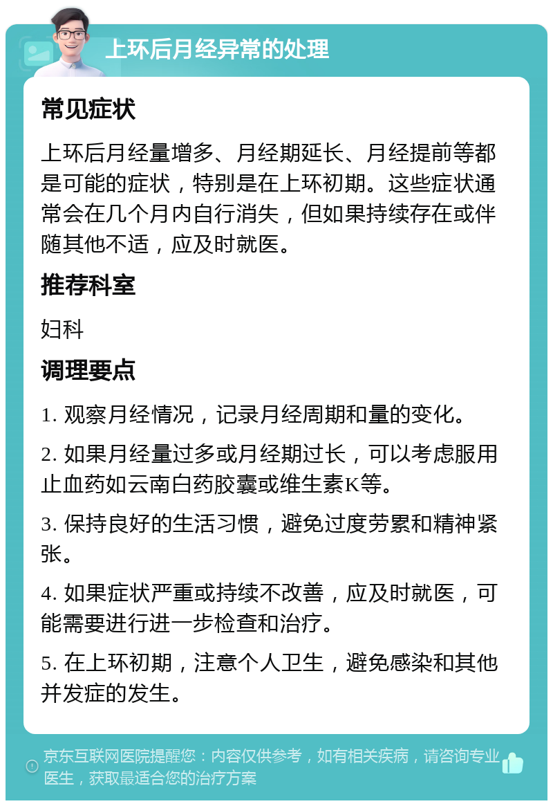 上环后月经异常的处理 常见症状 上环后月经量增多、月经期延长、月经提前等都是可能的症状，特别是在上环初期。这些症状通常会在几个月内自行消失，但如果持续存在或伴随其他不适，应及时就医。 推荐科室 妇科 调理要点 1. 观察月经情况，记录月经周期和量的变化。 2. 如果月经量过多或月经期过长，可以考虑服用止血药如云南白药胶囊或维生素K等。 3. 保持良好的生活习惯，避免过度劳累和精神紧张。 4. 如果症状严重或持续不改善，应及时就医，可能需要进行进一步检查和治疗。 5. 在上环初期，注意个人卫生，避免感染和其他并发症的发生。