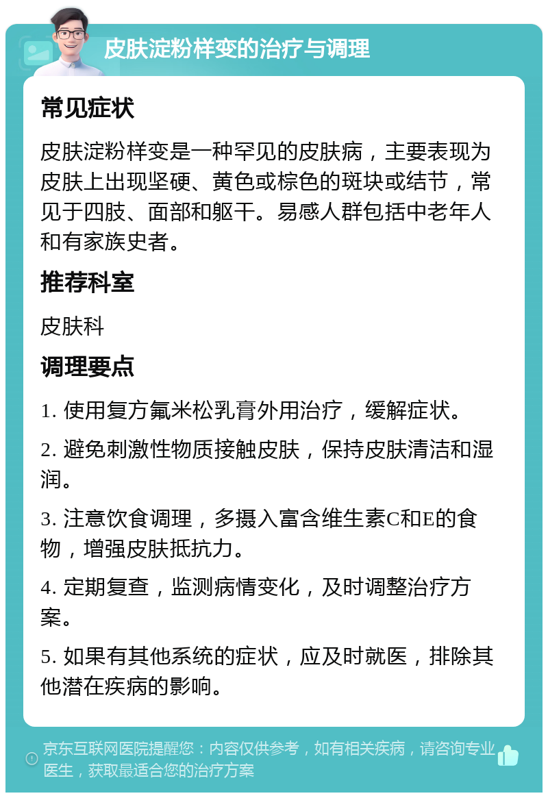 皮肤淀粉样变的治疗与调理 常见症状 皮肤淀粉样变是一种罕见的皮肤病，主要表现为皮肤上出现坚硬、黄色或棕色的斑块或结节，常见于四肢、面部和躯干。易感人群包括中老年人和有家族史者。 推荐科室 皮肤科 调理要点 1. 使用复方氟米松乳膏外用治疗，缓解症状。 2. 避免刺激性物质接触皮肤，保持皮肤清洁和湿润。 3. 注意饮食调理，多摄入富含维生素C和E的食物，增强皮肤抵抗力。 4. 定期复查，监测病情变化，及时调整治疗方案。 5. 如果有其他系统的症状，应及时就医，排除其他潜在疾病的影响。