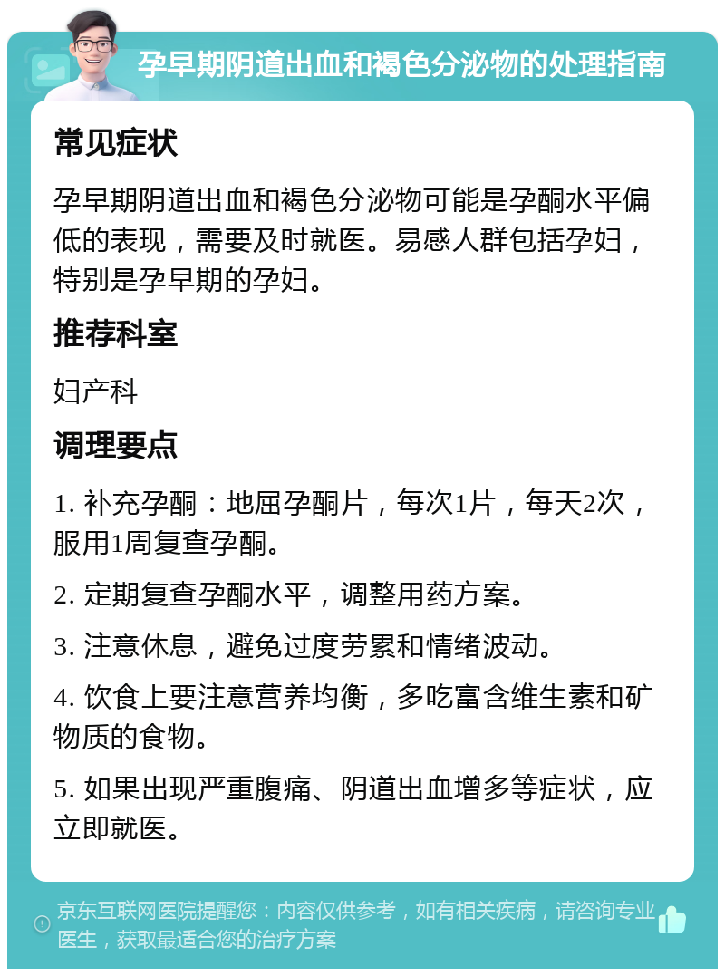 孕早期阴道出血和褐色分泌物的处理指南 常见症状 孕早期阴道出血和褐色分泌物可能是孕酮水平偏低的表现，需要及时就医。易感人群包括孕妇，特别是孕早期的孕妇。 推荐科室 妇产科 调理要点 1. 补充孕酮：地屈孕酮片，每次1片，每天2次，服用1周复查孕酮。 2. 定期复查孕酮水平，调整用药方案。 3. 注意休息，避免过度劳累和情绪波动。 4. 饮食上要注意营养均衡，多吃富含维生素和矿物质的食物。 5. 如果出现严重腹痛、阴道出血增多等症状，应立即就医。