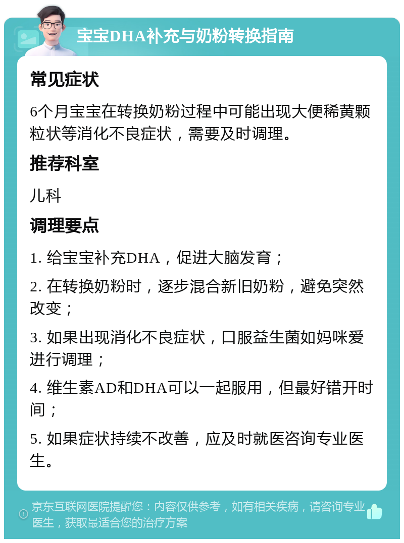 宝宝DHA补充与奶粉转换指南 常见症状 6个月宝宝在转换奶粉过程中可能出现大便稀黄颗粒状等消化不良症状，需要及时调理。 推荐科室 儿科 调理要点 1. 给宝宝补充DHA，促进大脑发育； 2. 在转换奶粉时，逐步混合新旧奶粉，避免突然改变； 3. 如果出现消化不良症状，口服益生菌如妈咪爱进行调理； 4. 维生素AD和DHA可以一起服用，但最好错开时间； 5. 如果症状持续不改善，应及时就医咨询专业医生。