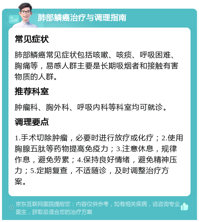 肺部鳞癌治疗与调理指南 常见症状 肺部鳞癌常见症状包括咳嗽、咳痰、呼吸困难、胸痛等，易感人群主要是长期吸烟者和接触有害物质的人群。 推荐科室 肿瘤科、胸外科、呼吸内科等科室均可就诊。 调理要点 1.手术切除肿瘤，必要时进行放疗或化疗；2.使用胸腺五肽等药物提高免疫力；3.注意休息，规律作息，避免劳累；4.保持良好情绪，避免精神压力；5.定期复查，不适随诊，及时调整治疗方案。