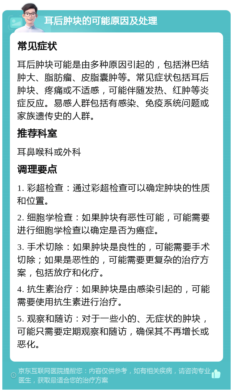 耳后肿块的可能原因及处理 常见症状 耳后肿块可能是由多种原因引起的，包括淋巴结肿大、脂肪瘤、皮脂囊肿等。常见症状包括耳后肿块、疼痛或不适感，可能伴随发热、红肿等炎症反应。易感人群包括有感染、免疫系统问题或家族遗传史的人群。 推荐科室 耳鼻喉科或外科 调理要点 1. 彩超检查：通过彩超检查可以确定肿块的性质和位置。 2. 细胞学检查：如果肿块有恶性可能，可能需要进行细胞学检查以确定是否为癌症。 3. 手术切除：如果肿块是良性的，可能需要手术切除；如果是恶性的，可能需要更复杂的治疗方案，包括放疗和化疗。 4. 抗生素治疗：如果肿块是由感染引起的，可能需要使用抗生素进行治疗。 5. 观察和随访：对于一些小的、无症状的肿块，可能只需要定期观察和随访，确保其不再增长或恶化。