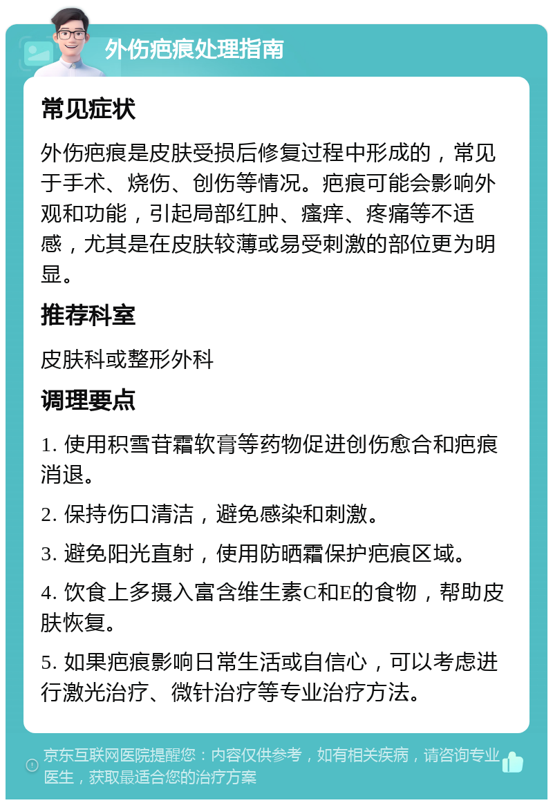 外伤疤痕处理指南 常见症状 外伤疤痕是皮肤受损后修复过程中形成的，常见于手术、烧伤、创伤等情况。疤痕可能会影响外观和功能，引起局部红肿、瘙痒、疼痛等不适感，尤其是在皮肤较薄或易受刺激的部位更为明显。 推荐科室 皮肤科或整形外科 调理要点 1. 使用积雪苷霜软膏等药物促进创伤愈合和疤痕消退。 2. 保持伤口清洁，避免感染和刺激。 3. 避免阳光直射，使用防晒霜保护疤痕区域。 4. 饮食上多摄入富含维生素C和E的食物，帮助皮肤恢复。 5. 如果疤痕影响日常生活或自信心，可以考虑进行激光治疗、微针治疗等专业治疗方法。