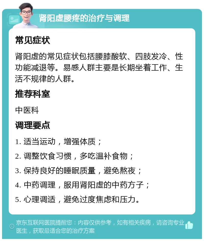 肾阳虚腰疼的治疗与调理 常见症状 肾阳虚的常见症状包括腰膝酸软、四肢发冷、性功能减退等。易感人群主要是长期坐着工作、生活不规律的人群。 推荐科室 中医科 调理要点 1. 适当运动，增强体质； 2. 调整饮食习惯，多吃温补食物； 3. 保持良好的睡眠质量，避免熬夜； 4. 中药调理，服用肾阳虚的中药方子； 5. 心理调适，避免过度焦虑和压力。