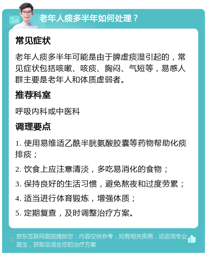 老年人痰多半年如何处理？ 常见症状 老年人痰多半年可能是由于脾虚痰湿引起的，常见症状包括咳嗽、咳痰、胸闷、气短等，易感人群主要是老年人和体质虚弱者。 推荐科室 呼吸内科或中医科 调理要点 1. 使用易维适乙酰半胱氨酸胶囊等药物帮助化痰排痰； 2. 饮食上应注意清淡，多吃易消化的食物； 3. 保持良好的生活习惯，避免熬夜和过度劳累； 4. 适当进行体育锻炼，增强体质； 5. 定期复查，及时调整治疗方案。