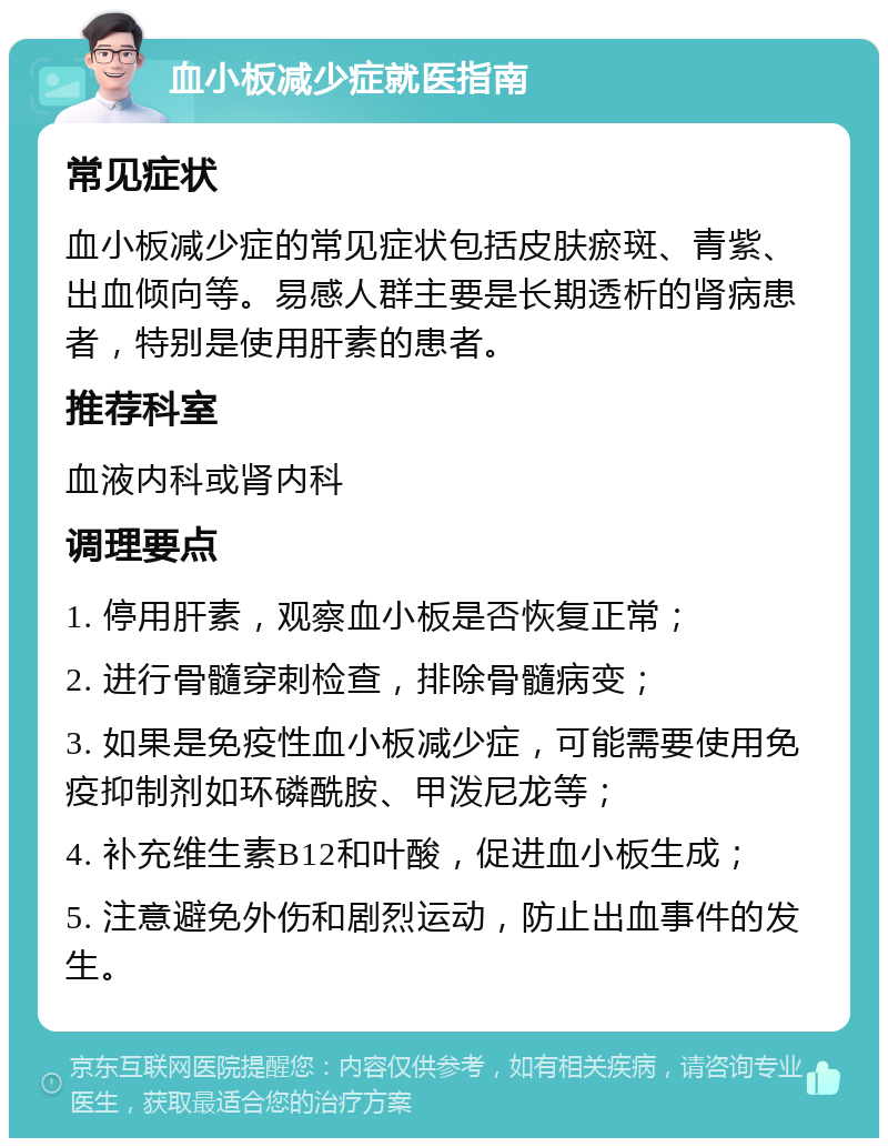 血小板减少症就医指南 常见症状 血小板减少症的常见症状包括皮肤瘀斑、青紫、出血倾向等。易感人群主要是长期透析的肾病患者，特别是使用肝素的患者。 推荐科室 血液内科或肾内科 调理要点 1. 停用肝素，观察血小板是否恢复正常； 2. 进行骨髓穿刺检查，排除骨髓病变； 3. 如果是免疫性血小板减少症，可能需要使用免疫抑制剂如环磷酰胺、甲泼尼龙等； 4. 补充维生素B12和叶酸，促进血小板生成； 5. 注意避免外伤和剧烈运动，防止出血事件的发生。